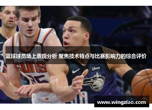 篮球球员场上表现分析 聚焦技术特点与比赛影响力的综合评价