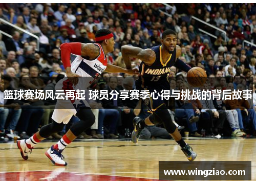 篮球赛场风云再起 球员分享赛季心得与挑战的背后故事
