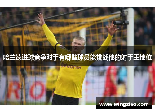 哈兰德进球竞争对手有哪些球员能挑战他的射手王地位