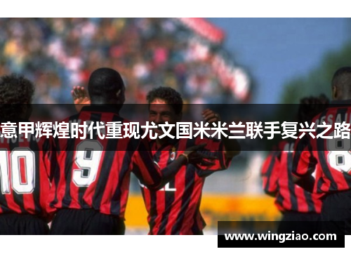 意甲辉煌时代重现尤文国米米兰联手复兴之路