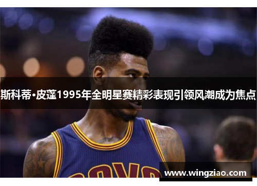 斯科蒂·皮蓬1995年全明星赛精彩表现引领风潮成为焦点