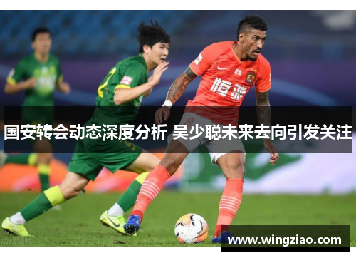 国安转会动态深度分析 吴少聪未来去向引发关注
