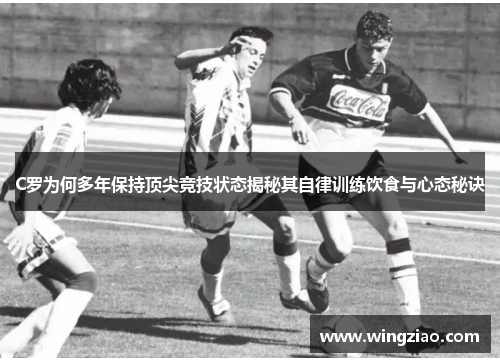 C罗为何多年保持顶尖竞技状态揭秘其自律训练饮食与心态秘诀