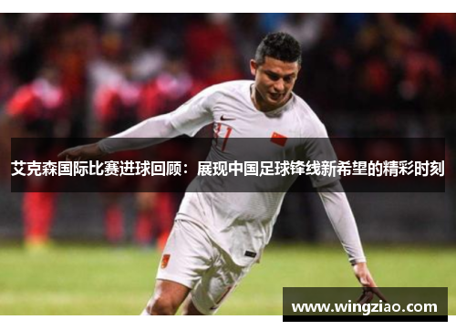 艾克森国际比赛进球回顾：展现中国足球锋线新希望的精彩时刻