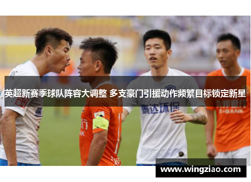 英超新赛季球队阵容大调整 多支豪门引援动作频繁目标锁定新星 英超新赛季球队阵容大调整 多支豪门引援动作频繁目标锁定新星