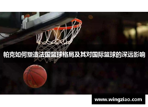 帕克如何塑造法国篮球格局及其对国际篮球的深远影响 帕克如何塑造法国篮球格局及其对国际篮球的深远影响