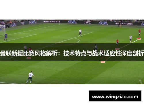 曼联新援比赛风格解析：技术特点与战术适应性深度剖析